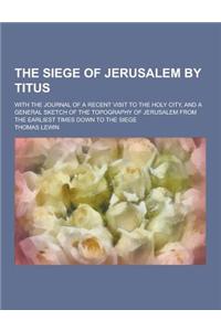 The Siege of Jerusalem by Titus; With the Journal of a Recent Visit to the Holy City, and a General Sketch of the Topography of Jerusalem from the Ear