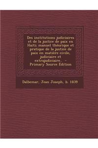 Des Institutions Judiciaires Et de La Justice de Paix En Haiti; Manuel Theorique Et Pratique de La Justice de Paix En Matiere Civile, Judiciaire Et Ex