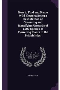 How to Find and Name Wild Flowers; Being a new Method of Observing and Identifying Upwards of 1,200 Species of Flowering Plants in the British Isles;