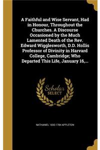 A Faithful and Wise Servant, Had in Honour, Throughout the Churches. A Discourse Occasioned by the Much Lamented Death of the Rev. Edward Wigglesworth, D.D. Hollis Professor of Divinity in Harvard College, Cambridge; Who Departed This Life, January