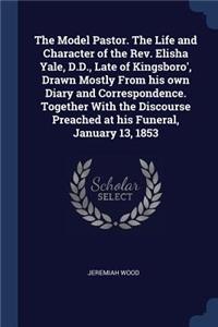 Model Pastor. The Life and Character of the Rev. Elisha Yale, D.D., Late of Kingsboro', Drawn Mostly From his own Diary and Correspondence. Together With the Discourse Preached at his Funeral, January 13, 1853