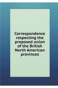 Correspondence Respecting the Proposed Union of the British North American Provinces