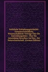 Naturliche Schopfungsgeschichte. Gemeinverstandliche Wissenschaftliche Vortrage Uber Die Entwicklungslehre . Uber Die Anwendung Derselben Auf Den . Der Naturwissenschaft. (German Edition)