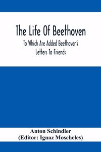 Life Of Beethoven; To Which Are Added Beethoven's Letters To Friends, The Life And Characteristics Of Beethoven By Dr. Heinrich Doring And A List Of Beethoven's Works