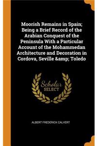 Moorish Remains in Spain; Being a Brief Record of the Arabian Conquest of the Peninsula with a Particular Account of the Mohammedan Architecture and Decoration in Cordova, Seville & Toledo