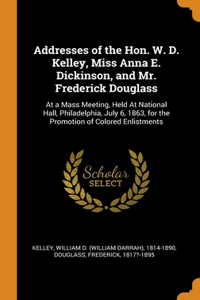 Addresses of the Hon. W. D. Kelley, Miss Anna E. Dickinson, and Mr. Frederick Douglass