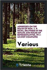 Addresses on the Death of Hon. T. H. Hicks, Delivered in the Senate and House of Representatives, Pp.1-43 (Not Complete)