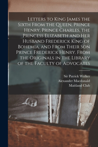 Letters to King James the Sixth From the Queen, Prince Henry, Prince Charles, the Princess Elizabeth and her Husband Frederick King of Bohemia, and From Their son Prince Frederick Henry. From the Originals in the Library of the Faculty of Advocates