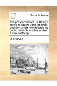 The Prospect Before Us. Being a Series of Papers Upon the Great Question Which Now Agitates the Public Mind. to Which Is Added a New PostScript.