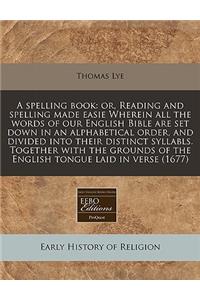 A Spelling Book: Or, Reading and Spelling Made Easie Wherein All the Words of Our English Bible Are Set Down in an Alphabetical Order, and Divided Into Their Distinct Syllabls. Together with the Grounds of the English Tongue Laid in Verse (1677)