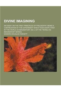 Divine Imagining; An Essay on the First Principles of Philosophy, Being a Continuation of the Experiment Which Took Shape First in the World as Imagi