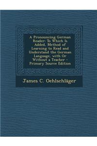 A Pronouncing German Reader: To Which Is Added, Method of Learning to Read and Understand the German Language, with or Without a Teacher