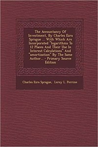 The Accountancy of Investment, by Charles Ezra Sprague ... with Which Are Incorporated Logarithms to 12 Places and Their Use in Interest Calculations and Amortization by the Same Author...