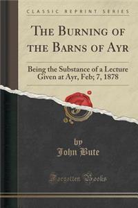 The Burning of the Barns of Ayr: Being the Substance of a Lecture Given at Ayr, Feb; 7, 1878 (Classic Reprint)