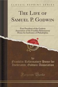 The Life of Samuel P. Godwin: First President of the Godwin Association of the Franklin Reformatory Home for Inebriates of Philadelphia (Classic Reprint)