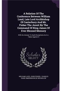 A Relation Of The Conference Between William Laud, Late Lord Archbishop Of Canterbury And Mr. Fisher The Jesuit By The Command Of King James Of Ever Blessed Memory