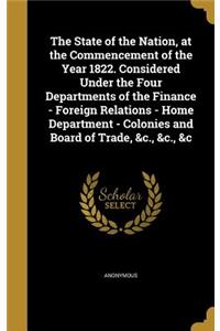State of the Nation, at the Commencement of the Year 1822. Considered Under the Four Departments of the Finance - Foreign Relations - Home Department - Colonies and Board of Trade, &c., &c., &c