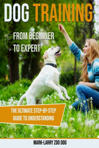 Dog Training: From Beginner to Expert-The Ultimate Step-By-Step Guide to Understanding