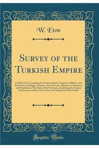 Survey of the Turkish Empire: In Which Are Considered, Its Government, Finances, Military and Naval Force, Religion, History, Arts, Sciences, Manners, Commerce, and Population; The State of the Provinces, Including the Ancient Government of the Cri