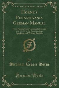 Horne's Pennsylvania German Manual: How Pennsylvania German Is Spoken and Written, for Pronouncing, Speaking and Writing English (Classic Reprint)