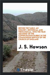 Before the Table: An Inquiry, Historical and Theological, Into the True Meaning of the Consecration Rubric in the Communion Service of the Church of England, with Appendix and Supplement, Containing Papers by the Right Rev. the Bishop of . Andrews