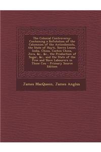 The Colonial Controversy: Containing a Refutation of the Calumnies of the Anticolonists, the State of Hayti, Sierra Leone, India, China, Cochin China, Java, &C., &C., the Production of Sugar, &C., and the State of the Free and Slave Labourers in Th