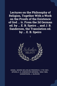 Lectures on the Philosophy of Religion, Together With a Work on the Proofs of the Existence of God ... tr. From the 2d German ed. by ... E. B. Speirs ... and J. B. Sanderson, the Translation ed. by ... E. B. Speirs