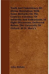 Truth And Consistency Of Divine Revelation; With Some Remarks On The Contrary Extremes Of Infidelity And Enthusiasm, In Eight Discourses, Delivered Before The University Of Oxford, At St. Mary's
