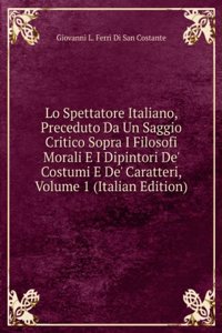 Lo Spettatore Italiano, Preceduto Da Un Saggio Critico Sopra I Filosofi Morali E I Dipintori De' Costumi E De' Caratteri, Volume 1 (Italian Edition)