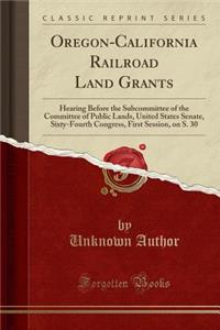 Oregon-California Railroad Land Grants: Hearing Before the Subcommittee of the Committee of Public Lands, United States Senate, Sixty-Fourth Congress, First Session, on S. 30 (Classic Reprint)