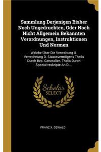 Sammlung Derjenigen Bisher Noch Ungedruckten, Oder Noch Nicht Allgemein Bekannten Verordnungen, Instruktionen Und Normen: Welche Über Die Verwaltung U. Verrechnung D. Staatsvermögens Theils Durch Bes. Generalien, Theils Durch Spezial-reskripte An D....