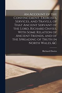 Account of the Convincement, Exercises, Services, and Travels, of That Ancient Servant of the Lord, Richard Davies. With Some Relation of Ancient Friends, and of the Spreading of Truth in North Wales, &c
