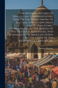 Modern History Of Hindostan, Comprehending That Of The Greek Empire Of Bactria, And Other Great Asiatic Kingdoms... Commencing At The Period Of The Death Of Alexander, And Intended To Be Brought Down To The Close Of The Eighteenth Century [by