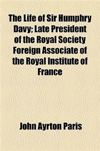 The Life of Sir Humphry Davy; Late President of the Royal Society Foreign Associate of the Royal Institute of France