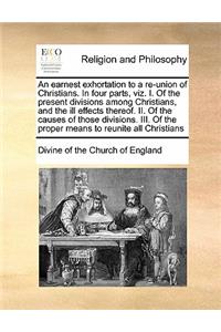 An Earnest Exhortation to a Re-Union of Christians. in Four Parts, Viz. I. of the Present Divisions Among Christians, and the Ill Effects Thereof. II. of the Causes of Those Divisions. III. of the Proper Means to Reunite All Christians