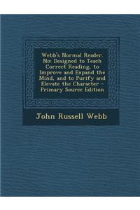 Webb's Normal Reader. No: Designed to Teach Correct Reading, to Improve and Expand the Mind, and to Purify and Elevate the Character - Primary S