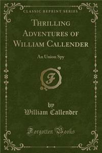 Thrilling Adventures of William Callender: An Union Spy (Classic Reprint)