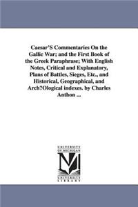Caesar'S Commentaries On the Gallic War; and the First Book of the Greek Paraphrase; With English Notes, Critical and Explanatory, Plans of Battles, Sieges, Etc., and Historical, Geographical, and ArchµOlogical indexes. by Charles Anthon ...