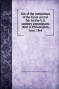 List of the committees of the Great central fair for the U. S. sanitary commission. Held in Philadelphia, June, 1864