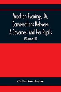Vacation Evenings, Or, Conversations Between A Governess And Her Pupils