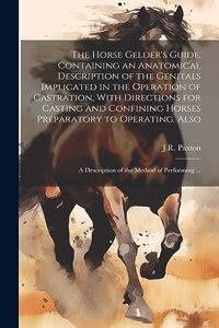 Horse Gelder's Guide; Containing an Anatomical Description of the Genitals Implicated in the Operation of Castration, With Directions for Casting and Confining Horses Preparatory to Operating. Also