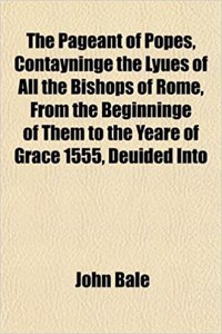 The Pageant of Popes, Contayninge the Lyues of All the Bishops of Rome, from the Beginninge of Them to the Yeare of Grace 1555, Deuided Into
