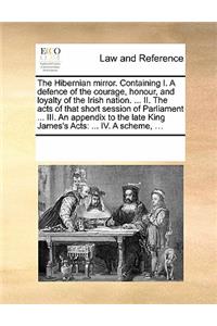 The Hibernian Mirror. Containing I. a Defence of the Courage, Honour, and Loyalty of the Irish Nation. ... II. the Acts of That Short Session of Parliament ... III. an Appendix to the Late King James's Acts