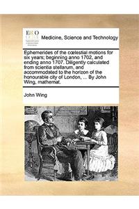 Ephemerides of the Clestial Motions for Six Years; Beginning Anno 1702, and Ending Anno 1707. Diligently Calculated from Scientia Stellarum, and Accommodated to the Horizon of the Honourable City of London, ... by John Wing, Mathemat.