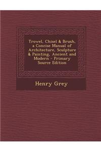 Trowel, Chisel & Brush, a Concise Manual of Architecture, Sculpture & Painting, Ancient and Modern