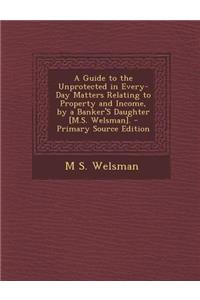 Guide to the Unprotected in Every-Day Matters Relating to Property and Income, by a Banker's Daughter [M.S. Welsman]. - Primary Source Edition