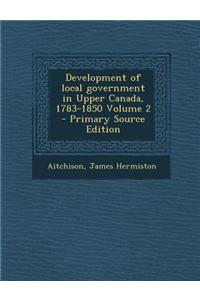 Development of Local Government in Upper Canada, 1783-1850 Volume 2 - Primary Source Edition