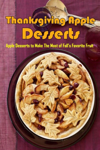 Thanksgiving Apple Desserts: Apple Desserts To Make The Most Of Fall's Favorite Fruit: Thanksgiving Recipes Of Desserts Book