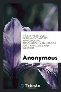 The six-year-old parliament and its approaching dissolution. A handbook for candidates and electors