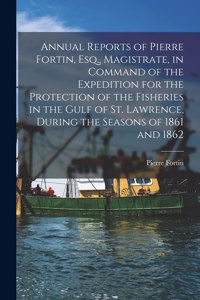 Annual Reports of Pierre Fortin, Esq., Magistrate, in Command of the Expedition for the Protection of the Fisheries in the Gulf of St. Lawrence, During the Seasons of 1861 and 1862 [microform]